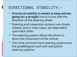 DIRECTIONAL STABILITY:-
 Directional stability is needed to keep vehicles
  going ion a straight line or in line with the
  direction of the steering wheel.
 Steering and suspension systems are closely
  related, and in most cases, are dependent
  upon each other.
 The steering system allows the driver to
  direct the movement of the vehicle.
 The most common front steering systems are
  the parallelogram and rack-and-pinion
  steering systems.
 