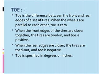 TOE:-
 Toe is the difference between the front and rear
  edges of a set of tires. When the wheels are
  parallel to each other, toe is zero.
 When the front edges of the tires are closer
  together, the tires are toed-in, and toe is
  positive.
 When the rear edges are closer, the tires are
  toed-out, and toe is negative.
 Toe is specified in degrees or inches.
 