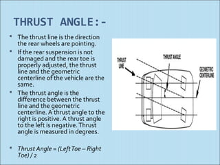 THRUST ANGLE:-
 The thrust line is the direction
  the rear wheels are pointing.
 If the rear suspension is not
  damaged and the rear toe is
  properly adjusted, the thrust
  line and the geometric
  centerline of the vehicle are the
  same.
 The thrust angle is the
  difference between the thrust
  line and the geometric
  centerline. A thrust angle to the
  right is positive. A thrust angle
  to the left is negative. Thrust
  angle is measured in degrees.

 Thrust Angle = (Left Toe – Right
   Toe) / 2
 