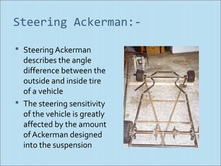 Steering Ackerman:-

 Steering Ackerman
  describes the angle
  difference between the
  outside and inside tire
  of a vehicle
 The steering sensitivity
  of the vehicle is greatly
  affected by the amount
  of Ackerman designed
  into the suspension
 
