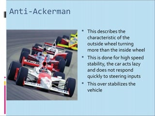 Anti-Ackerman

                 This describes the
                  characteristic of the
                  outside wheel turning
                  more than the inside wheel
                 This is done for high speed
                  stability, the car acts lazy
                  and does not respond
                  quickly to steering inputs
                 This over stabilizes the
                  vehicle
 