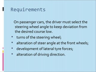 Requirements

 On passenger cars, the driver must select the
  steering wheel angle to keep deviation from
  the desired course low.
 turns of the steering wheel;
 alteration of steer angle at the front wheels;
 development of lateral tyre forces;
 alteration of driving direction.
 
