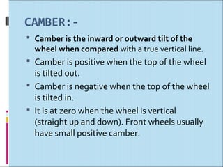 CAMBER:-
 Camber is the inward or outward tilt of the
  wheel when compared with a true vertical line.
 Camber is positive when the top of the wheel
  is tilted out.
 Camber is negative when the top of the wheel
  is tilted in.
 It is at zero when the wheel is vertical
  (straight up and down). Front wheels usually
  have small positive camber.
 