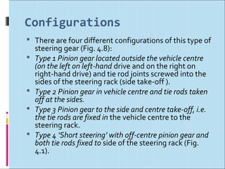 Configurations
 There are four different configurations of this type of
    steering gear (Fig. 4.8):
   Type 1 Pinion gear located outside the vehicle centre
    (on the left on left-hand drive and on the right on
    right-hand drive) and tie rod joints screwed into the
    sides of the steering rack (side take-off ).
   Type 2 Pinion gear in vehicle centre and tie rods taken
    off at the sides.
   Type 3 Pinion gear to the side and centre take-off, i.e.
    the tie rods are fixed in the vehicle centre to the
    steering rack.
   Type 4 ‘Short steering’ with off-centre pinion gear and
    both tie rods fixed to side of the steering rack (Fig.
    4.1).
 