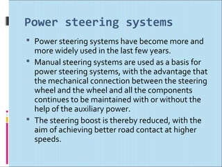 Power steering systems
 Power steering systems have become more and
  more widely used in the last few years.
 Manual steering systems are used as a basis for
  power steering systems, with the advantage that
  the mechanical connection between the steering
  wheel and the wheel and all the components
  continues to be maintained with or without the
  help of the auxiliary power.
 The steering boost is thereby reduced, with the
  aim of achieving better road contact at higher
  speeds.
 
