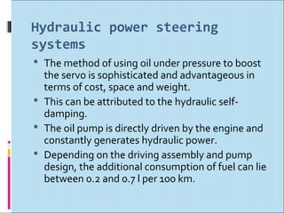 Hydraulic power steering
systems
 The method of using oil under pressure to boost
  the servo is sophisticated and advantageous in
  terms of cost, space and weight.
 This can be attributed to the hydraulic self-
  damping.
 The oil pump is directly driven by the engine and
  constantly generates hydraulic power.
 Depending on the driving assembly and pump
  design, the additional consumption of fuel can lie
  between 0.2 and 0.7 l per 100 km.
 