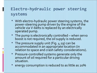 Electro-hydraulic power steering
systems
 With electro-hydraulic power steering systems, the
    power-steering pump driven by the engine of the
    vehicle via V-belts is replaced by an electrically
    operated pump.
   The pump is electronically controlled – when servo
    boost is not required, the oil supply is reduced.
   The pressure supply unit (Fig. 4.19) can be
    accommodated in an appropriate location (in
    relation to space and crash safety considerations).
   Pressure-controlled systems generate only the
    amount of oil required for a particular driving
    situation.
   energy consumption is reduced to as little as 20%
 