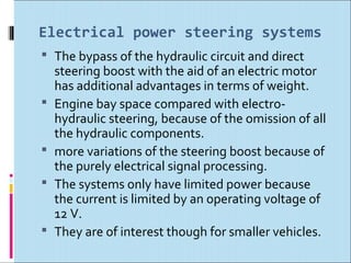 Electrical power steering systems
 The bypass of the hydraulic circuit and direct
    steering boost with the aid of an electric motor
    has additional advantages in terms of weight.
   Engine bay space compared with electro-
    hydraulic steering, because of the omission of all
    the hydraulic components.
   more variations of the steering boost because of
    the purely electrical signal processing.
   The systems only have limited power because
    the current is limited by an operating voltage of
    12 V.
   They are of interest though for smaller vehicles.
 