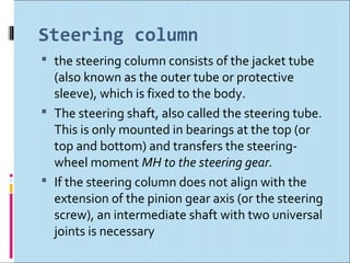 Steering column
 the steering column consists of the jacket tube
  (also known as the outer tube or protective
  sleeve), which is fixed to the body.
 The steering shaft, also called the steering tube.
  This is only mounted in bearings at the top (or
  top and bottom) and transfers the steering-
  wheel moment MH to the steering gear.
 If the steering column does not align with the
  extension of the pinion gear axis (or the steering
  screw), an intermediate shaft with two universal
  joints is necessary
 