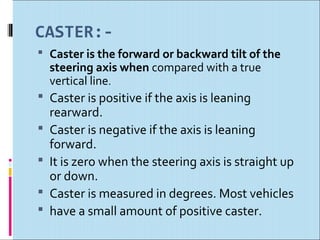 CASTER:-
 Caster is the forward or backward tilt of the
    steering axis when compared with a true
    vertical line.
 Caster is positive if the axis is leaning
    rearward.
   Caster is negative if the axis is leaning
    forward.
   It is zero when the steering axis is straight up
    or down.
   Caster is measured in degrees. Most vehicles
   have a small amount of positive caster.
 