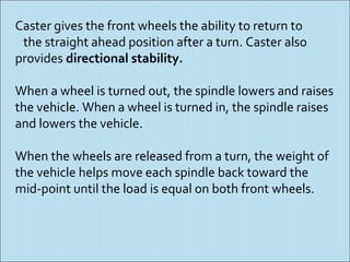 Caster gives the front wheels the ability to return to
 the straight ahead position after a turn. Caster also
provides directional stability.

When a wheel is turned out, the spindle lowers and raises
the vehicle. When a wheel is turned in, the spindle raises
and lowers the vehicle.

When the wheels are released from a turn, the weight of
the vehicle helps move each spindle back toward the
mid-point until the load is equal on both front wheels.
 