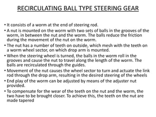 RECIRCULATING BALL TYPE STEERING GEAR
• It consists of a worm at the end of steering rod.
• A nut is mounted on the worm with two sets of balls in the grooves of the
worm, in between the nut and the worm. The balls reduce the friction
during the movement of the nut on the worm.
• The nut has a number of teeth on outside, which mesh with the teeth on
a worm wheel sector, on which drop arm is mounted.
• When the steering wheel is turned, the balls in the worm roll in the
grooves and cause the nut to travel along the length of the worm. The
balls are recirculated through the guides.
• Movement of the nut causes the wheel sector to turn and actuate the link
rod through the drop arm, resulting in the desired steering of the wheels
• End play of the worm can be adjusted by means of the adjuster nut
provided.
• To compensate for the wear of the teeth on the nut and the worm, the
two have to be brought closer. To achieve this, the teeth on the nut are
made tapered
 
