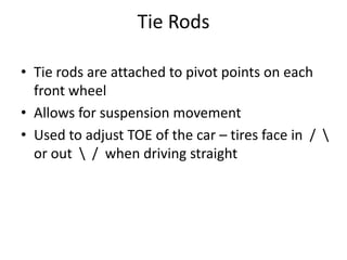 Tie Rods
• Tie rods are attached to pivot points on each
front wheel
• Allows for suspension movement
• Used to adjust TOE of the car – tires face in / 
or out  / when driving straight
 