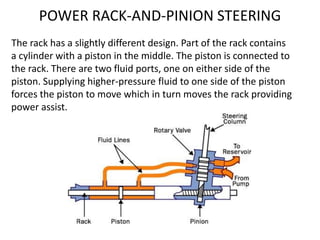 The rack has a slightly different design. Part of the rack contains
a cylinder with a piston in the middle. The piston is connected to
the rack. There are two fluid ports, one on either side of the
piston. Supplying higher-pressure fluid to one side of the piston
forces the piston to move which in turn moves the rack providing
power assist.
POWER RACK-AND-PINION STEERING
 