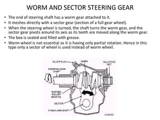 WORM AND SECTOR STEERING GEAR
• The end of steering shaft has a worm gear attached to it.
• It meshes directly with a sect...