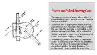 Worm and Wheel Steering Gear
• The system consists of worm wheel which is
carried in bearings in a cast iron case. The case
is made in halves.
• The outer end of the worm wheel is fixed to a
drop arm which is having ball end to connect
the side rod. The side rod is connected to the
steering arm which is fixed to the stub axles.
• The worm which is keyed on to a steering shaft
have a mesh with the worm wheel.
• The steering wheel is mounted at the upper
end of the steering shaft. When driver rotates
the steering wheel then drop arm moves
either backward or forward direction. This
motion results in motion of the stub axles
 