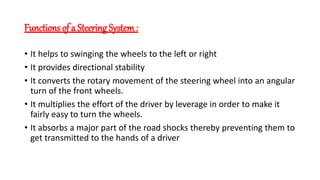 Functions of a Steering System :
• It helps to swinging the wheels to the left or right
• It provides directional stability
• It converts the rotary movement of the steering wheel into an angular
turn of the front wheels.
• It multiplies the effort of the driver by leverage in order to make it
fairly easy to turn the wheels.
• It absorbs a major part of the road shocks thereby preventing them to
get transmitted to the hands of a driver
 