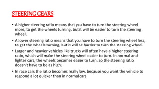 STEERING GEARS
• A higher steering ratio means that you have to turn the steering wheel
more, to get the wheels turning, but it will be easier to turn the steering
wheel.
• A lower steering ratio means that you have to turn the steering wheel less,
to get the wheels turning, but it will be harder to turn the steering wheel.
• Larger and heavier vehicles like trucks will often have a higher steering
ratio, which will make the steering wheel easier to turn. In normal and
lighter cars, the wheels becomes easier to turn, so the steering ratio
doesn't have to be as high.
• In race cars the ratio becomes really low, because you want the vehicle to
respond a lot quicker than in normal cars.
 