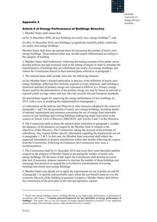 Appendix 2

Article 9 of Energy Performance of Buildings Directive
1. Member States shall ensure that:
(a) by 31 December 2020, all new buildings are nearly zero- energy buildings19; and
(b) after 31 December 2018, new buildings occupied and owned by public authorities
are nearly zero-energy buildings.
Member States shall draw up national plans for increasing the number of nearly zero-
energy buildings. These national plans may include targets differentiated according to
the category of building.
2. Member States shall furthermore, following the leading example of the public sector,
develop policies and take measures such as the setting of targets in order to stimulate the
transformation of buildings that are refurbished into nearly zero-energy buildings, and
inform the Commission thereof in their national plans referred to in paragraph 1.
3. The national plans shall include, inter alia, the following elements:
(a) the Member State’s detailed application in practice of the definition of nearly zero-
energy buildings, reflecting their national, regional or local conditions, and including a
numerical indicator of primary energy use expressed in kWh/m2 p.a. Primary energy
factors used for the determination of the primary energy use may be based on national or
regional yearly average values and may take into account relevant European standards;
(b) intermediate targets for improving the energy performance of new buildings, by
2015, with a view to preparing the implementation of paragraph 1;
(c) information on the policies and financial or other measures adopted in the context of
paragraphs 1 and 2 for the promotion of nearly zero-energy buildings, including details
of national requirements and measures concerning the use of energy from renewable
sources in new buildings and existing buildings undergoing major renovation in the
context of Article 13(4) of Directive 2009/28/EC and Articles 6 and 7 of this Directive.
4. The Commission shall evaluate the national plans referred to in paragraph 1, notably
the adequacy of the measures envisaged by the Member State in relation to the
objectives of this Directive. The Commission, taking due account of the principle of
subsidiarity, may request further specific information regarding the requirements set out
in paragraphs 1, 2 & 3. In that case, the Member State concerned shall submit the
requested information or propose amendments within nine months following the request
from the Commission. Following its evaluation, the Commission may issue a
recommendation.
5. The Commission shall by 31 December 2012 and every three years thereafter publish
a report on the progress of Member States in increasing the number of nearly zero-
energy buildings. On the basis of that report the Commission shall develop an action
plan and, if necessary, propose measures to increase the number of those buildings and
encourage best practices as regards the cost-effective transformation of existing
buildings into nearly zero-energy buildings.
6. Member States may decide not to apply the requirements set out in points (a) and (b)
of paragraph 1 in specific and justifiable cases where the cost-benefit analysis over the
economic lifecycle of the building in question is negative. Member States shall inform
the Commission of the principles of the relevant legislative regimes.



19
  ‘Nearly zero-energy building’ means a building that has a very high energy performance, as determined in
accordance with Annex I “Common general framework for the calculation of energy performance of
buildings”. The nearly zero or very low amount of energy required should be covered to a very significant
extent by energy from renewable sources, either produced on-site or nearby;


8 (21)
 
