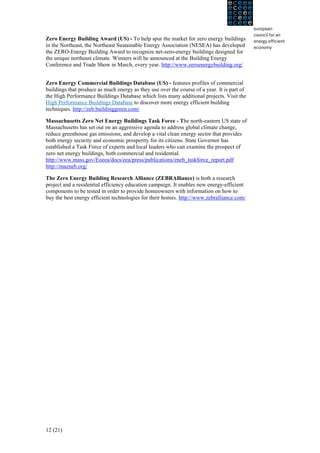 Zero Energy Building Award (US) - To help spur the market for zero energy buildings
in the Northeast, the Northeast Sustainable Energy Association (NESEA) has developed
the ZERO-Energy Building Award to recognize net-zero-energy buildings designed for
the unique northeast climate. Winners will be announced at the Building Energy
Conference and Trade Show in March, every year. http://www.zeroenergybuilding.org/


Zero Energy Commercial Buildings Database (US) - features profiles of commercial
buildings that produce as much energy as they use over the course of a year. It is part of
the High Performance Buildings Database which lists many additional projects. Visit the
High Performance Buildings Database to discover more energy efficient building
techniques. http://zeb.buildinggreen.com/

Massachusetts Zero Net Energy Buildings Task Force - The north-eastern US state of
Massachusetts has set out on an aggressive agenda to address global climate change,
reduce greenhouse gas emissions, and develop a vital clean energy sector that provides
both energy security and economic prosperity for its citizens. State Governor has
established a Task Force of experts and local leaders who can examine the prospect of
zero net energy buildings, both commercial and residential.
http://www.mass.gov/Eoeea/docs/eea/press/publications/zneb_taskforce_report.pdf
http://mazneb.org/

The Zero Energy Building Research Alliance (ZEBRAlliance) is both a research
project and a residential efficiency education campaign. It enables new energy-efficient
components to be tested in order to provide homeowners with information on how to
buy the best energy efficient technologies for their homes. http://www.zebralliance.com/




12 (21)
 