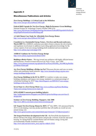 Appendix 4

Miscellaneous Publications and Articles

Zero Energy Buildings: A Critical Look at the Definition
http://www.nrel.gov/docs/fy06osti/39833.pdf

Federal R&D Agenda for Net-Zero Energy, High-Performance Green Buildings,
National Science & Technology Council, October 2008 (US)
http://www.bfrl.nist.gov/buildingtechnology/documents/FederalRDAgendaforNetZeroE
nergyHighPerformanceGreenBuildings.pdf

A Cold-Climate Case Study for Affordable Zero Energy Homes
http://www.nrel.gov/docs/fy06osti/39678.pdf

Countdown to a Sustainable Energy Future...Net-Zero and Beyond conference,
March 2009 This ASHRAE conference provided a forum to discuss the role of policy
and regulatory involvement in addition to providing application knowledge for the
various aspects of net-zero-energy buildings,both residential and non-residential.
http://www.ashrae.org/events/page/2182

ASHRAE Guidance for Net-Zero Energy Design
http://www.ashrae.org/pressroom/detail/16503

Building-a-Better-Future – Moving toward zero pollution with highly efficient homes
and businesses, PennEnvironment Research & Policy Center, April 2009
https://www.pennenvironment.org/uploads/fX/sa/fXsaxyJXXs6Ky_6ILJMKAg/Buildin
g-a-Better-Future.pdf

Are Zero Energy Buildings a Bridge too Far? Discusses the pros and cons on onsite,
offsite and community based solutions. http://www.leonardo-energy.org/are-zero-
energy-buildings-bridge-too-far

Zero Energy Buildings in the EU by 2019? Is it realistic to make zero energy
buildings mandatory and impose zero energy standards to a certain percentage of
refurbished buildings by 2019? http://rhein.blogactiv.eu/2009/04/27/zero-energy-
buildings-in-the-eu-by-2019/

Seven Steps to a Zero Energy Home http://www.toolbase.org/Home-Building-
Topics/zero-energy-homes/seven-steps-zeh

SINGAPORE'S nascent green building industry
http://wildsingaporenews.blogspot.com/2009/05/green-buildings-can-cost-less-if-
design.html

Seminar on Zero Energy Building, Singapore, July 2008
http://www.dhbvn.com/main/conservation/zeroenergy.pdf

GE Targets Net Zero Energy Homes by 2015 (14th July 2009) - GE announced that by
2015 it is developing a turn-key product portfolio that will enable an overall net zero
annual energy cost.
http://www.genewscenter.com/content/detail.aspx?releaseid=7272&newsareaid=2

The largest Passivhaus development in the UK - the Perryfields development in
Dorset will have 66 energy efficient homes and provide a mixture of private and social
housing. It is being built by Lomand Homes and will feature energy saving and
environmentally friendly insulation systems.
http://www.edie.net/news/news_story.asp?src=nl&id=19163


13 (21)
 