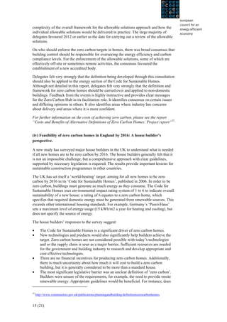 complexity of the overall framework for the allowable solutions approach and how the
individual allowable solutions would be delivered in practice. The large majority of
delegates favoured 2012 or earlier as the date for carrying out a review of the allowable
solutions.

On who should enforce the zero carbon targets in homes, there was broad consensus that
building control should be responsible for overseeing the energy efficiency and carbon
compliance levels. For the enforcement of the allowable solutions, some of which are
effectively off-site or sometimes remote activities, the consensus favoured the
establishment of a new accredited body.

Delegates felt very strongly that the definition being developed through this consultation
should also be applied to the energy section of the Code for Sustainable Homes.
Although not detailed in this report, delegates felt very strongly that the definition and
framework for zero carbon homes should be carried over and applied to non-domestic
buildings. Feedback from the events is highly instructive and provides clear messages
for the Zero Carbon Hub in its facilitation role. It identifies consensus on certain issues
and differing opinions in others. It also identifies areas where industry has concerns
about delivery and areas where it is more confident.

For further information on the costs of achieving zero carbon, please see the report
“Costs and Benefits of Alternative Definitions of Zero Carbon Homes: Project report”23

	
  
(iv) Feasibility of zero carbon homes in England by 2016: A house builder’s
perspective.

A new study has surveyed major house builders in the UK to understand what is needed
if all new homes are to be zero carbon by 2016. The house builders generally felt that it
is not an impossible challenge, but a comprehensive approach with clear guidelines,
supported by necessary legislation is required. The results provide important lessons for
sustainable construction programmes in other countries.

The UK has set itself a ‘world-beating’ target: aiming for all new homes to be zero
carbon by 2016 in its ‘Code for Sustainable Homes’, published in 2006. In order to be
zero carbon, buildings must generate as much energy as they consume. The Code for
Sustainable Homes uses environmental impact rating system of 1 to 6 to indicate overall
sustainability of a new house: a rating of 6 equates to a zero carbon home, which
specifies that required domestic energy must be generated from renewable sources. This
exceeds other international housing standards. For example, Germany’s ‘PassivHaus’
sets a maximum level of energy usage (15 kWh/m2 a year for heating and cooling), but
does not specify the source of energy.

The house builders’ responses to the survey suggest:

•       The Code for Sustainable Homes is a significant driver of zero carbon homes.
•       New technologies and products would also significantly help builders achieve the
        target. Zero carbon homes are not considered possible with today’s technologies
        and so the supply chain is seen as a major barrier. Sufficient resources are needed
        for the government and building industry to research and develop appropriate and
        cost effective technologies.
•       There are no financial incentives for producing zero carbon homes. Additionally,
        there is much uncertainty about how much it will cost to build a zero carbon
        building, but it is generally considered to be more than a standard house.
•       The most significant legislative barrier was an unclear definition of ‘zero carbon’.
        Builders were unsure of the requirements, for example, the need to provide onsite
        renewable energy. Appropriate guidelines would be beneficial. For instance, does

23
     http://www.communities.gov.uk/publications/planningandbuilding/definitionszerocarbonhomes


15 (21)
 