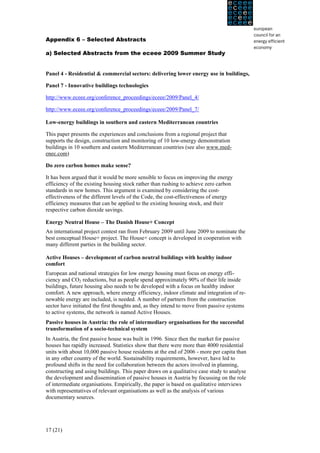 Appendix 6 – Selected Abstracts

a) Selected Abstracts from the eceee 2009 Summer Study


Panel 4 - Residential & commercial sectors: delivering lower energy use in buildings,

Panel 7 - Innovative buildings technologies

http://www.eceee.org/conference_proceedings/eceee/2009/Panel_4/

http://www.eceee.org/conference_proceedings/eceee/2009/Panel_7/

Low-energy buildings in southern and eastern Mediterranean countries

This paper presents the experiences and conclusions from a regional project that
supports the design, construction and monitoring of 10 low-energy demonstration
buildings in 10 southern and eastern Mediterranean countries (see also www.med-
enec.com)

Do zero carbon homes make sense?

It has been argued that it would be more sensible to focus on improving the energy
efficiency of the existing housing stock rather than rushing to achieve zero carbon
standards in new homes. This argument is examined by considering the cost-
effectiveness of the different levels of the Code, the cost-effectiveness of energy
efficiency measures that can be applied to the existing housing stock, and their
respective carbon dioxide savings.

Energy Neutral House – The Danish House+ Concept
An international project contest ran from February 2009 until June 2009 to nominate the
best conceptual House+ project. The House+ concept is developed in cooperation with
many different parties in the building sector.

Active Houses – development of carbon neutral buildings with healthy indoor
comfort
European and national strategies for low energy housing must focus on energy effi-
ciency and CO2 reductions, but as people spend approximately 90% of their life inside
buildings, future housing also needs to be developed with a focus on healthy indoor
comfort. A new approach, where energy efficiency, indoor climate and integration of re-
newable energy are included, is needed. A number of partners from the construction
sector have initiated the first thoughts and, as they intend to move from passive systems
to active systems, the network is named Active Houses.
Passive houses in Austria: the role of intermediary organisations for the successful
transformation of a socio-technical system
In Austria, the first passive house was built in 1996. Since then the market for passive
houses has rapidly increased. Statistics show that there were more than 4000 residential
units with about 10,000 passive house residents at the end of 2006 - more per capita than
in any other country of the world. Sustainability requirements, however, have led to
profound shifts in the need for collaboration between the actors involved in planning,
constructing and using buildings. This paper draws on a qualitative case study to analyse
the development and dissemination of passive houses in Austria by focussing on the role
of intermediate organisations. Empirically, the paper is based on qualitative interviews
with representatives of relevant organisations as well as the analysis of various
documentary sources.




17 (21)
 