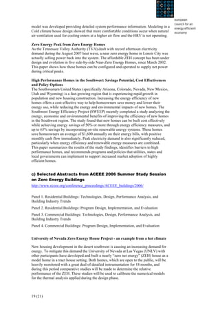 model was developed providing detailed system performance information. Modeling in a
Cold climate house design showed that more comfortable conditions occur when natural
air ventilation used for cooling enters at a higher air flow and the HRV is not operating.

Zero Energy Peak from Zero Energy Homes
As the Tennessee Valley Authority (TVA) dealt with record afternoon electricity
demand during the August 2007 heat wave, a near zero energy home in Lenoir City was
actually selling power back into the system. The affordable ZEH concept has been under
design and evolution in five side-by-side Near-Zero Energy Homes, since March 2002.
This paper shows how these homes can be configured and operated to supply net power
during critical peaks.

High Performance Homes in the Southwest: Savings Potential, Cost Effectiveness
and Policy Options
The Southwestern United States (specifically Arizona, Colorado, Nevada, New Mexico,
Utah and Wyoming) is a fast-growing region that is experiencing rapid growth in
population and new housing construction. Increasing the energy efficiency of new
homes offers a cost-effective way to help homeowners save money and lower their
energy use, while reducing the energy and environmental impacts of new homes. The
Southwest Energy Efficiency Project (SWEEP) recently completed a study analyzing the
energy, economic and environmental benefits of improving the efficiency of new homes
in the Southwest region. The study found that new homes can be built cost effectively
while achieving energy savings of 50% or more through energy efficiency measures, and
up to 65% savings by incorporating on-site renewable energy systems. These homes
save homeowners an average of $1,600 annually on their energy bills, with positive
monthly cash flow immediately. Peak electricity demand is also significantly reduced,
particularly when energy efficiency and renewable energy measures are combined.
This paper summarizes the results of the study findings, identifies barriers to high
performance homes, and recommends programs and policies that utilities, states and
local governments can implement to support increased market adoption of highly
efficient homes.


c) Selected Abstracts from ACEEE 2006 Summer Study Session
on Zero Energy Buildings
http://www.eceee.org/conference_proceedings/ACEEE_buildings/2006/

Panel 1. Residential Buildings: Technologies, Design, Performance Analysis, and
Building Industry Trends
Panel 2. Residential Buildings: Program Design, Implementation, and Evaluation
Panel 3. Commercial Buildings: Technologies, Design, Performance Analysis, and
Building Industry Trends
Panel 4. Commercial Buildings: Program Design, Implementation, and Evaluation


University of Nevada Zero Energy House Project - an example from a hot climate

New housing development in the desert southwest is causing an increasing demand for
energy. To mitigate this demand the University of Nevada at Las Vegas (UNLV) with
other participants have developed and built a nearly “zero net energy” (ZEH) house as a
model home in a tract house setting. Both homes, which are open to the public, will be
heavily monitored with a great deal of detailed instrumentation for 18 months, and
during this period comparative studies will be made to determine the relative
performance of the ZEH. These studies will be used to calibrate the numerical models
for the thermal analysis applied during the design phase.



19 (21)
 