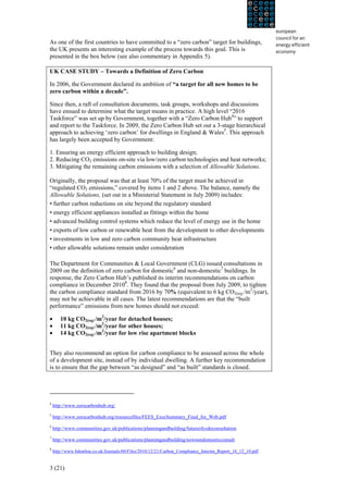 As one of the first countries to have committed to a “zero carbon” target for buildings,
the UK presents an interesting example of the process towards this goal. This is
presented in the box below (see also commentary in Appendix 5).

UK CASE STUDY – Towards a Definition of Zero Carbon

In 2006, the Government declared its ambition of “a target for all new homes to be
zero carbon within a decade”.

Since then, a raft of consultation documents, task groups, workshops and discussions
have ensued to determine what the target means in practice. A high level “2016
Taskforce” was set up by Government, together with a “Zero Carbon Hub4” to support
and report to the Taskforce. In 2009, the Zero Carbon Hub set out a 3-stage hierarchical
approach to achieving ‘zero carbon’ for dwellings in England & Wales5. This approach
has largely been accepted by Government:

1. Ensuring an energy efficient approach to building design;
2. Reducing CO2 emissions on-site via low/zero carbon technologies and heat networks;
3. Mitigating the remaining carbon emissions with a selection of Allowable Solutions.

Originally, the proposal was that at least 70% of the target must be achieved in
“regulated CO2 emissions,” covered by items 1 and 2 above. The balance, namely the
Allowable Solutions, (set out in a Ministerial Statement in July 2009) includes:
• further carbon reductions on site beyond the regulatory standard
• energy efficient appliances installed as fittings within the home
• advanced building control systems which reduce the level of energy use in the home
• exports of low carbon or renewable heat from the development to other developments
• investments in low and zero carbon community heat infrastructure
• other allowable solutions remain under consideration

The Department for Communities & Local Government (CLG) issued consultations in
2009 on the definition of zero carbon for domestic6 and non-domestic7 buildings. In
response, the Zero Carbon Hub’s published its interim recommendations on carbon
compliance in December 20108. They found that the proposal from July 2009, to tighten
the carbon compliance standard from 2016 by 70% (equivalent to 6 kg CO2(eq) /m2/year),
may not be achievable in all cases. The latest recommendations are that the “built
performance” emissions from new homes should not exceed:

•      10 kg CO2(eq) /m2/year for detached houses;
•      11 kg CO2(eq) /m2/year for other houses;
•      14 kg CO2(eq) /m2/year for low rise apartment blocks


They also recommend an option for carbon compliance to be assessed across the whole
of a development site, instead of by individual dwelling. A further key recommendation
is to ensure that the gap between “as designed” and “as built” standards is closed.




4
    http://www.zerocarbonhub.org/
5
    http://www.zerocarbonhub.org/resourcefiles/FEES_ExecSummary_Final_for_Web.pdf
6
    http://www.communities.gov.uk/publications/planningandbuilding/futureofcodeconsultation
7
    http://www.communities.gov.uk/publications/planningandbuilding/newnondomesticconsult
8
    http://www.bdonline.co.uk/Journals/60/Files/2010/12/21/Carbon_Compliance_Interim_Report_16_12_10.pdf


3 (21)
 