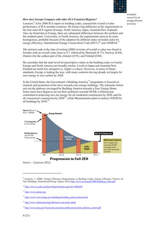 How does Europe Compare with other IEA Countries/Regions?
Laustsen,9 in his 2008 IEA report on building codes, assessed the overall u-value
performance of IEA member countries. He found a big difference in the requirements in
the four main IEA regions (Europe, North America, Japan, Australia/New Zealand).
Also, he found that in Europe, there are substantial differences between the northern and
the southern parts. Conversely, in North America, the requirements seem to be more
homogenous, probably because of the adoption by different states of model codes for
energy efficiency: International Energy Conservation Code (IECC)10 and ASHRAE.11

The strictest code at the time of writing (2008) in terms of overall u-value was found in
Sweden with an overall value close to 0.7, followed by Denmark (0.77), Norway (0.84),
Ontario (for the coldest part of the climate) (0.93), and Finland (0.94).

He concludes that the main level for prescriptive values in the building codes in Central
Europe and North America are broadly similar. Levels in Japan and Australia/New
Zealand are much less stringent (i.e. higher u-values). However, in terms of future
standards, Europe is leading the way, with many countries having already set targets for
zero energy or zero carbon by 2020.

In the United States, the Government’s Building America12 programme is focused on
research and promotion of the drive towards zero energy buildings. The schematic below
sets out the pathway envisaged by Building America towards a Zero Energy Home.
Some states have begun to set out their ambitions towards NZEB: California has
committed to achieving zero net energy for all residential construction by 2020, and for
all commercial construction by 203013, while Massachusetts plans to achieve NZEB for
all buildings by 2030.14




Source – Laustsen (IEA)




9
 Laustsen, J. (2008). Energy Efficiency Requirements in Building Codes, Energy Efficiency Policies for
New Buildings. International Energy Agency (IEA) http://www.iea.org/g8/2008/Building_Codes.pdf
10
     http://www.iccsafe.org/Store/Pages/Product.aspx?id=3800X09
11
     http://www.ashrae.org/
12
     http://www1.eere.energy.gov/buildings/building_america/about.html
13
     http://www.californiaenergyefficiency.com/index.shtml
14
     http://www.mass.gov/Eoeea/docs/eea/press/publications/zneb_taskforce_report.pdf


4 (21)
 