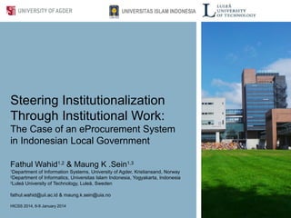 Steering Institutionalization
Through Institutional Work:
The Case of an eProcurement System
in Indonesian Local Government
Fathul Wahid1,2
& Maung K .Sein1,3
1
Department of Information Systems, University of Agder, Kristiansand, Norway
2
Department of Informatics, Universitas Islam Indonesia, Yogyakarta, Indonesia
3
Luleå University of Technology, Luleå, Sweden
fathul.wahid@uii.ac.id & maung.k.sein@uia.no
HICSS 2014, 6-9 January 2014
UNIVERSITAS ISLAM INDONESIA
 
