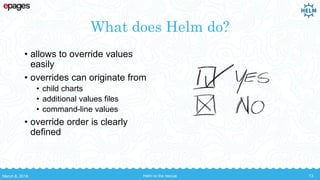 What does Helm do?
• allows to override values
easily
• overrides can originate from
• child charts
• additional values files
• command-line values
• override order is clearly
defined
March 8, 2018 Helm to the rescue 13
 