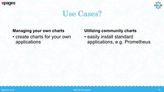 Use Cases?
Managing your own charts
• create charts for your own
applications
Utilizing community charts
• easily install standard
applications, e.g. Prometheus
March 8, 2018 Helm to the rescue 15
 