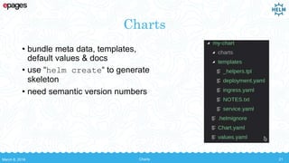 Charts
• bundle meta data, templates,
default values & docs
• use “helm create“ to generate
skeleton
• need semantic version numbers
March 8, 2018 Charts 21
 