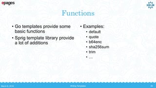 Functions
• Go templates provide some
basic functions
• Sprig template library provide
a lot of additions
• Examples:
• default
• quote
• b64enc
• sha256sum
• trim
• …
March 8, 2018 Writing Templates 35
 
