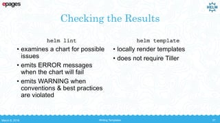 Checking the Results
helm lint
• examines a chart for possible
issues
• emits ERROR messages
when the chart will fail
• emits WARNING when
conventions & best practices
are violated
helm template
• locally render templates
• does not require Tiller
March 8, 2018 Writing Templates 37
 