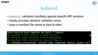 kubeval
• kubeval validates manifests against specific API versions
• mostly provides detailed validation errors
• pass a manifest file name or pipe to stdin:
March 8, 2018 Helpful Tools & Tricks 39
 
