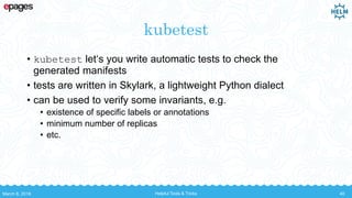 kubetest
• kubetest let‘s you write automatic tests to check the
generated manifests
• tests are written in Skylark, a lightweight Python dialect
• can be used to verify some invariants, e.g.
• existence of specific labels or annotations
• minimum number of replicas
• etc.
March 8, 2018 Helpful Tools & Tricks 40
 