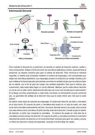 Sistema de Dirección1
Rev:0 01.01.2007 3 STST-1ST8K
Información General
Para controlar la dirección de un automóvil, se necesita un volante de dirección, piñones, varillas y
otros componentes. Debido a la fricción entre los neumáticos delanteros y el piso, especialmente al
estacionar, se requiere esfuerzo para girar el volante de dirección. Para minimizar el esfuerzo
requerido, el volante esta conectado mediante un sistema de engranajes a los componentes que
dirigen los neumáticos delanteros. Los engranajes proveen al conductor una ventaja mecánica, por
que multiplican la fuerza aplicada, pero también aumentan la cantidad de giro que el conductor debe
dar al volante, con el fin de girar las ruedas una cantidad especifica. Para que el vehículo gire
suavemente, cada rueda debe seguir un círculo diferente. Mientras que la rueda interna describe
un círculo con un radio menor, efectivamente describe una curva mas cerrada que la rueda exterior.
Si se dibuja una línea perpendicular a cada rueda. Las líneas se intersectarán el punto central de
giro. La geometría del varillaje de la dirección hace que la rueda interior gire más que la rueda
exterior.
Se utilizan varios tipos de conjuntos de engranajes. El sistema de dirección de piñón y cremallera
es el más común. El conjunto de piñón y cremallera esta inserto en un tubo de metal, con cada
punta de la cremallera sobresaliendo del tubo. Una barra, llamada extremo de acople, esta conecta
con cada extremo de la cremallera. El piñón esta fijo al eje de la dirección. Cuando se gira el volante
de dirección, el piñón gira moviendo la cremallera. El extremo de acople en cada lado de la
cremallera conecta al brazo de dirección. El conjunto de piñón y cremallera convierte el movimiento
rotacional del volante de dirección en el movimiento lineal necesario para girar las ruedas y provee
un efecto de reducción a través de engranajes, haciendo más fácil dirigir las ruedas.
 