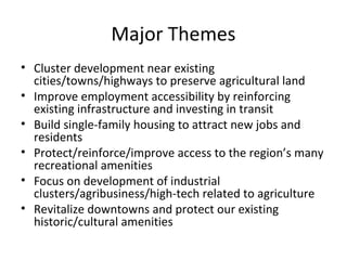 Major Themes
• Cluster development near existing
cities/towns/highways to preserve agricultural land
• Improve employment accessibility by reinforcing
existing infrastructure and investing in transit
• Build single-family housing to attract new jobs and
residents
• Protect/reinforce/improve access to the region’s many
recreational amenities
• Focus on development of industrial
clusters/agribusiness/high-tech related to agriculture
• Revitalize downtowns and protect our existing
historic/cultural amenities

 