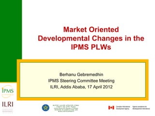 Market Oriented
Developmental Changes in the
        IPMS PLWs


        Berhanu Gebremedhin
  IPMS Steering Committee Meeting
   ILRI, Addis Ababa, 17 April 2012
 