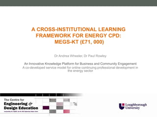 A CROSS-INSTITUTIONAL LEARNING
       FRAMEWORK FOR ENERGY CPD:
             MEGS-KT (£71, 000)

                     Dr Andrea Wheeler, Dr Paul Rowley

 An Innovative Knowledge Platform for Business and Community Engagement
A co-developed service model for online continuing professional development in
                              the energy sector
 