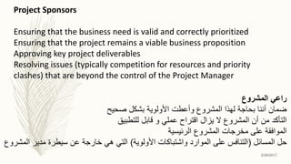 Project Sponsors
Ensuring that the business need is valid and correctly prioritized
Ensuring that the project remains a viable business proposition
Approving key project deliverables
Resolving issues (typically competition for resources and priority
clashes) that are beyond the control of the Project Manager
‫المشروع‬ ‫راعي‬
‫صحيح‬ ‫بشكل‬ ‫األولوية‬ ‫وأعطت‬ ‫المشروع‬ ‫لهذا‬ ‫بحاجة‬ ‫أننا‬ ‫ضمان‬
‫للتطبيق‬ ‫قابل‬ ‫و‬ ‫عملي‬ ‫اقتراح‬ ‫يزال‬ ‫ال‬ ‫المشروع‬ ‫أن‬ ‫من‬ ‫التأكد‬
‫الرئيسية‬ ‫المشروع‬ ‫مخرجات‬ ‫على‬ ‫الموافقة‬
‫المسائل‬ ‫حل‬(‫األولوية‬ ‫واشتباكات‬ ‫الموارد‬ ‫على‬ ‫التنافس‬)‫المشروع‬ ‫مدير‬ ‫سيطرة‬ ‫عن‬ ‫خارجة‬ ‫هي‬ ‫التي‬
2/26/2017
 