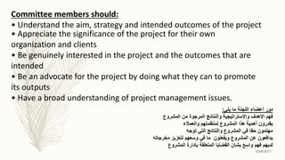 • Appreciate the significance of the project for their own
organization and clients
• Be genuinely interested in the project and the outcomes that are
intended
• Be an advocate for the project by doing what they can to promote
its outputs
• Have a broad understanding of project management issues.
Committee members should:
• Understand the aim, strategy and intended outcomes of the project
‫يلي‬ ‫ما‬ ‫اللجنة‬ ‫أعضاء‬ ‫دور‬:
‫المشروع‬ ‫من‬ ‫المرجوة‬ ‫والنتائج‬ ‫واالستراتيجية‬ ‫االهدف‬ ‫فهم‬
‫والعمالء‬ ‫لمنظمتهم‬ ‫المشروع‬ ‫هذا‬ ‫أهمية‬ ‫يقدرون‬
‫توجه‬ ‫التي‬ ‫والنتائج‬ ‫المشروع‬ ‫في‬ ‫حقا‬ ‫مهتمون‬
‫مخرجاته‬ ‫لتعزيز‬ ‫وسعهم‬ ‫في‬ ‫ما‬ ‫ويفعلون‬ ‫المشروع‬ ‫عن‬ ‫يدافعون‬
‫المشروع‬ ‫بإدارة‬ ‫المتعلقة‬ ‫القضايا‬ ‫بشان‬ ‫واسع‬ ‫فهم‬ ‫لديهم‬
2/26/2017
 