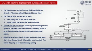 M a r i n e E n g i n e e r i n g K n o w l e d g e U E 2 3 1 | Y A S S E R B . A . F A R A G16 November 2020
S/G with positive displacement pumps and control valves
Pressure
Relief Vv.
Filter F
Solenoid
Control Valve
Shock and Bye-Pass
Valve
Steering Gear
Cylinders
Rudder cross Head
Tie Bar
Pump
Tank
By-Pass
Vvs
Actuator isolating Vvs
• The Pump takes a suction from the Tank and discharges
through a Filter to a Solenoid Operated Control Valve.
• The Control Valve has two sets of ports:
1. One supply line to one side of each ram.
2. Other side is the return line back to the tank.
• A Shock And Bye-pass Valve is fitted to prevent damage to the
system in the event that the rudders are suddenly forced to
go in the wrong direction due to hitting an underwater
object.
• Relief Valve relieves the oil directly back to the tank when
there is no demand for oil (the rudder is not moving), This
allows the pump to be a continuously running
224
 