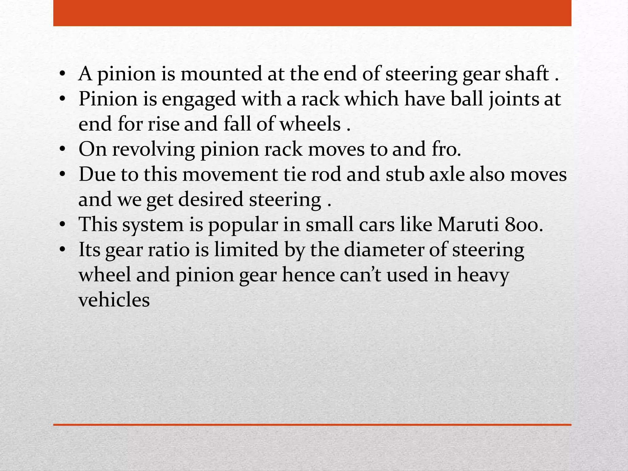• A pinion is mounted at the end of steering gear shaft .
• Pinion is engaged with a rack which have ball joints at
end for rise and fall of wheels .
• On revolving pinion rack moves to and fro.
• Due to this movement tie rod and stub axle also moves
and we get desired steering .
• This system is popular in small cars like Maruti 800.
• Its gear ratio is limited by the diameter of steering
wheel and pinion gear hence can’t used in heavy
vehicles
 