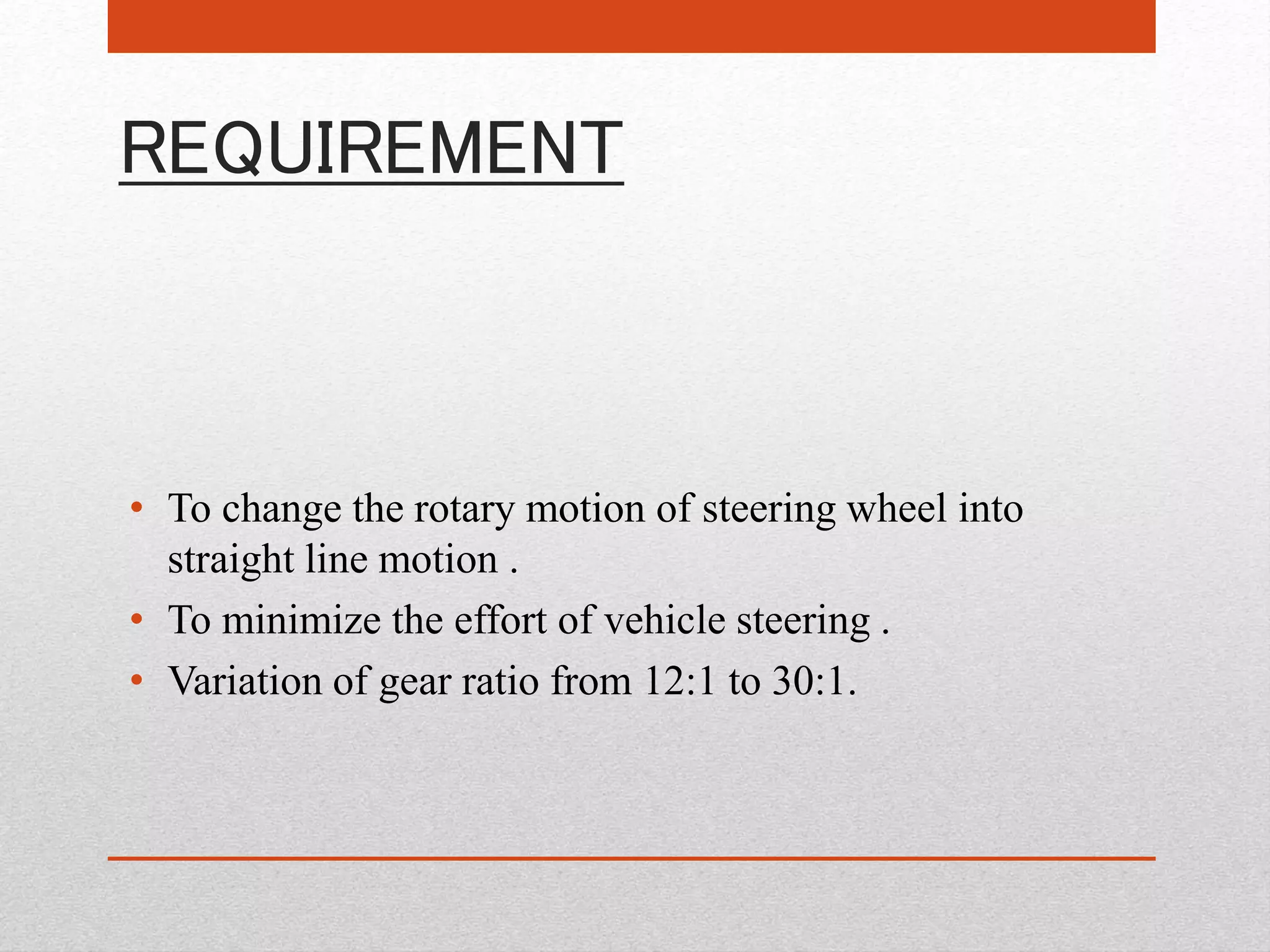 REQUIREMENT
• To change the rotary motion of steering wheel into
straight line motion .
• To minimize the effort of vehicle steering .
• Variation of gear ratio from 12:1 to 30:1.
 