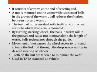• It consists of a worm at the end of steering rod.
• A nut is mounted on the worm with two sets of balls
in the groves of the worm , ball reduces the friction
between nut and worm .
• The teeth of nut is meshed with teeth of worm wheel
sector to which drop arm is mounted .
• By turning steering wheel , the balls in worm roll in
the grooves and cause nut to move alone the length of
worm, balls recirculates through the guide.
• Movement of nut causes the wheel sector to turn and
actuate the link rod through the drop arm resulting in
desired steering of wheels .
• Teeth on the nut are tapered to minimize the wear
• Used in TATA standard 20 vehicle
 