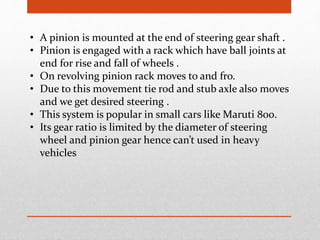 • A pinion is mounted at the end of steering gear shaft .
• Pinion is engaged with a rack which have ball joints at
end for rise and fall of wheels .
• On revolving pinion rack moves to and fro.
• Due to this movement tie rod and stub axle also moves
and we get desired steering .
• This system is popular in small cars like Maruti 800.
• Its gear ratio is limited by the diameter of steering
wheel and pinion gear hence can’t used in heavy
vehicles
 