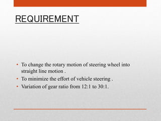 REQUIREMENT
• To change the rotary motion of steering wheel into
straight line motion .
• To minimize the effort of vehicle steering .
• Variation of gear ratio from 12:1 to 30:1.
 